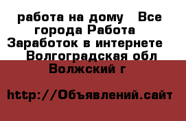 работа на дому - Все города Работа » Заработок в интернете   . Волгоградская обл.,Волжский г.